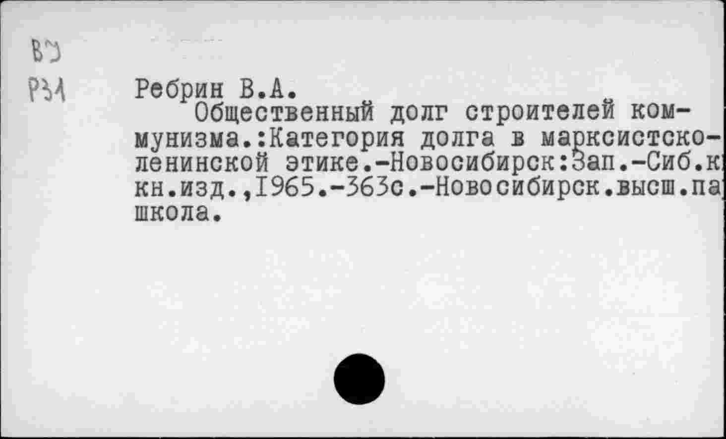 ﻿Ребрин В.А.
Общественный долг строителей коммунизма, категория долга в марксистско-ленинской этике.-Новосибирск:Зап.-Сиб.к кн.изд.,1965.-363с.-Новосибирск.высш.па школа.